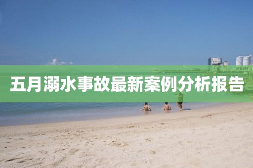 五月溺水事故最新案例分析报告