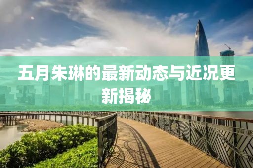 五月朱琳的最新动态与近况更新揭秘