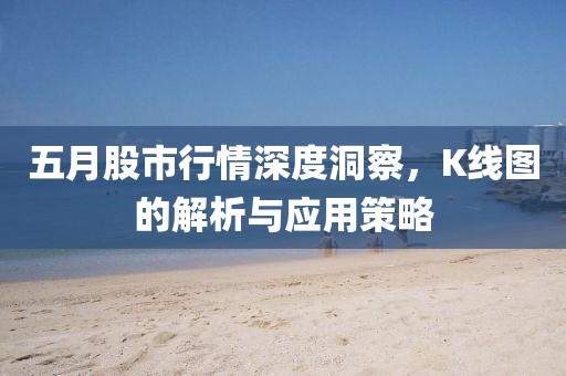 五月股市行情深度洞察，K线图的解析与应用策略