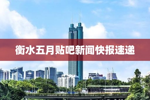 衡水五月贴吧新闻快报速递