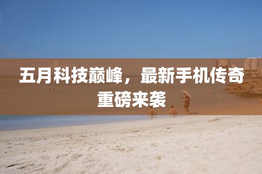 五月科技巅峰，最新手机传奇重磅来袭
