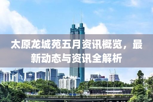 太原龙城苑五月资讯概览，最新动态与资讯全解析