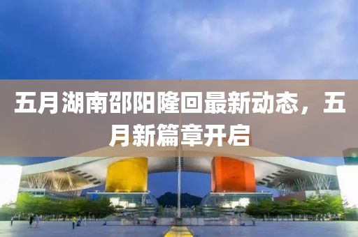 五月湖南邵阳隆回最新动态，五月新篇章开启