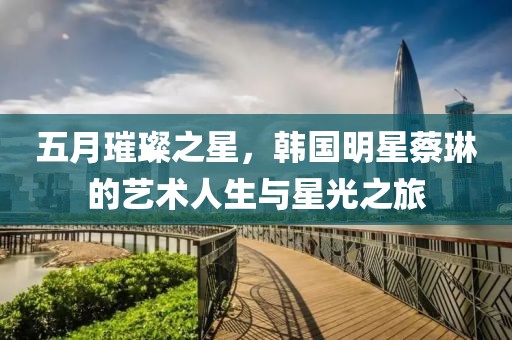 五月璀璨之星，韩国明星蔡琳的艺术人生与星光之旅