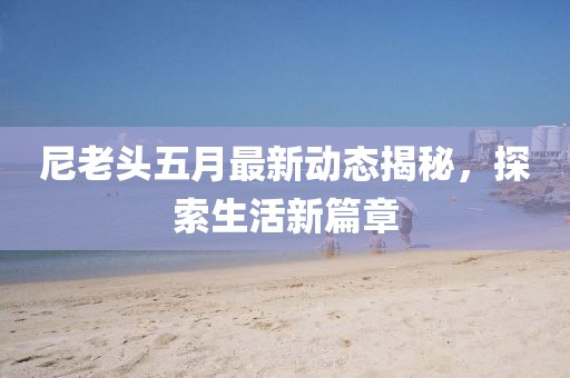 尼老头五月最新动态揭秘，探索生活新篇章