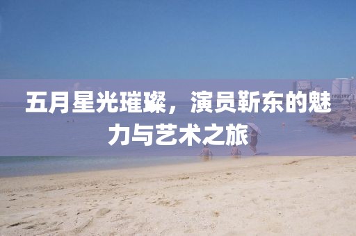 五月星光璀璨，演员靳东的魅力与艺术之旅