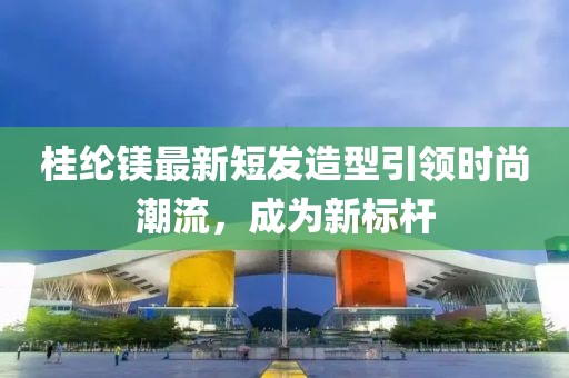 桂纶镁最新短发造型引领时尚潮流，成为新标杆