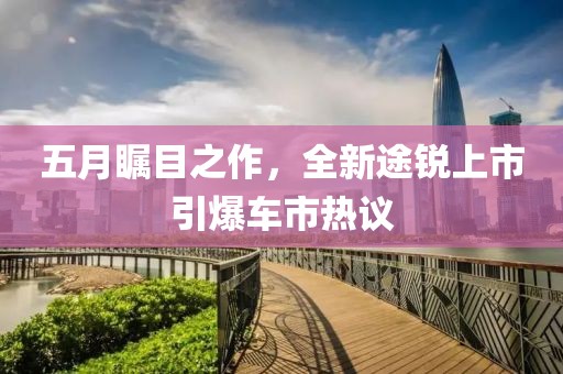 五月瞩目之作，全新途锐上市引爆车市热议