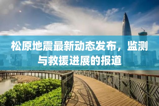 松原地震最新动态发布，监测与救援进展的报道