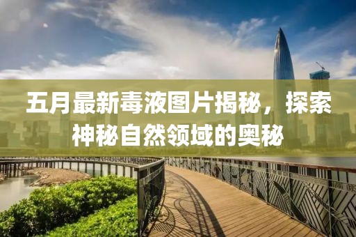 五月最新毒液图片揭秘，探索神秘自然领域的奥秘