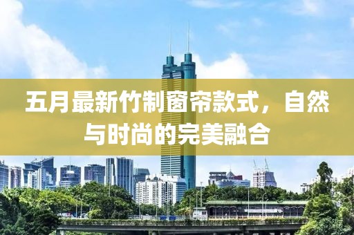 五月最新竹制窗帘款式，自然与时尚的完美融合