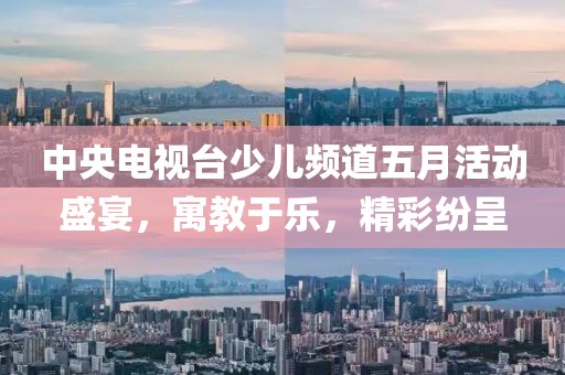 中央电视台少儿频道五月活动盛宴，寓教于乐，精彩纷呈