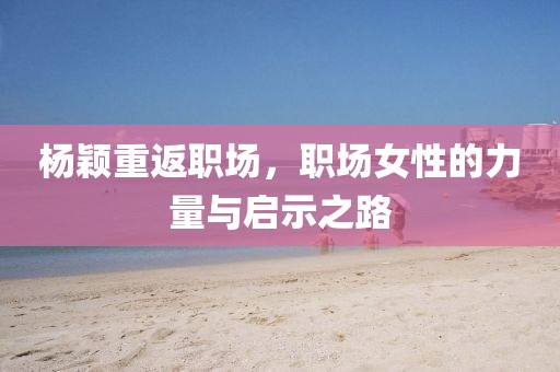 杨颖重返职场，职场女性的力量与启示之路