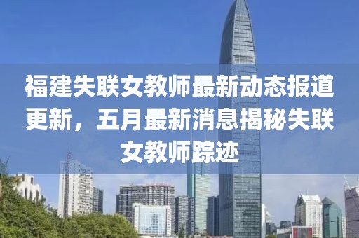 福建失联女教师最新动态报道更新，五月最新消息揭秘失联女教师踪迹