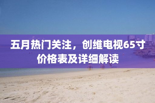 五月热门关注，创维电视65寸价格表及详细解读