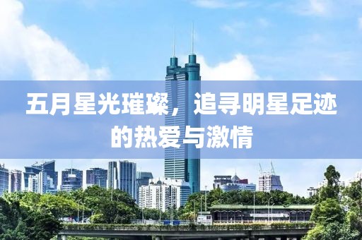 五月星光璀璨，追寻明星足迹的热爱与激情