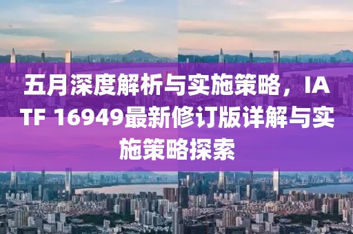 五月深度解析与实施策略，IATF 16949最新修订版详解与实施策略探索