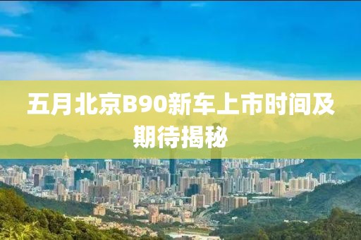 五月北京B90新车上市时间及期待揭秘