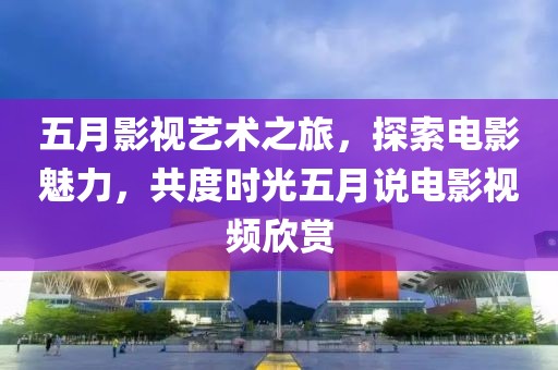 五月影视艺术之旅，探索电影魅力，共度时光五月说电影视频欣赏
