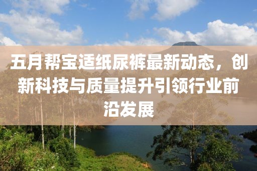 五月帮宝适纸尿裤最新动态，创新科技与质量提升引领行业前沿发展