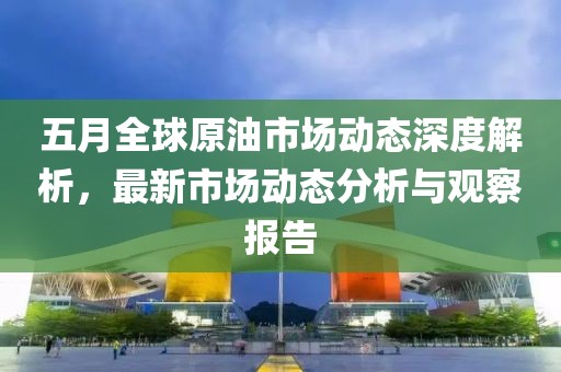 五月全球原油市场动态深度解析，最新市场动态分析与观察报告
