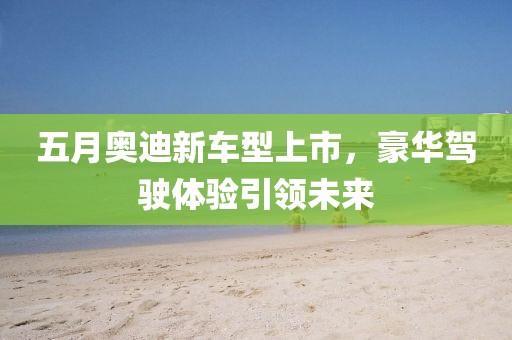 五月奥迪新车型上市，豪华驾驶体验引领未来