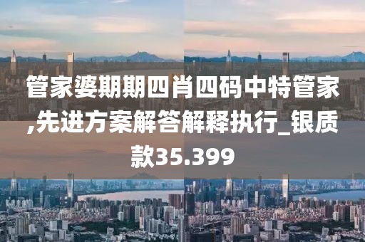 管家婆期期四肖四码中特管家,先进方案解答解释执行_银质款35.399