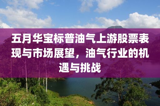 五月华宝标普油气上游股票表现与市场展望，油气行业的机遇与挑战