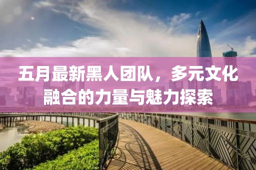 五月最新黑人团队，多元文化融合的力量与魅力探索