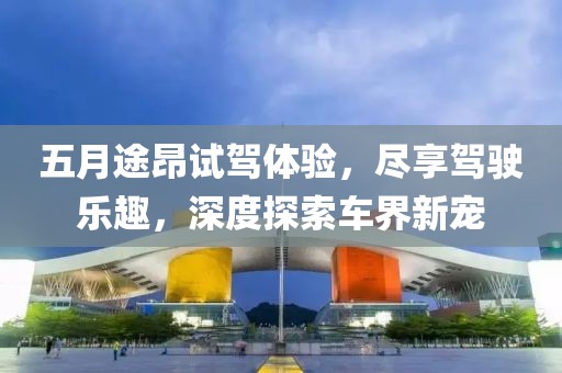 五月途昂试驾体验，尽享驾驶乐趣，深度探索车界新宠