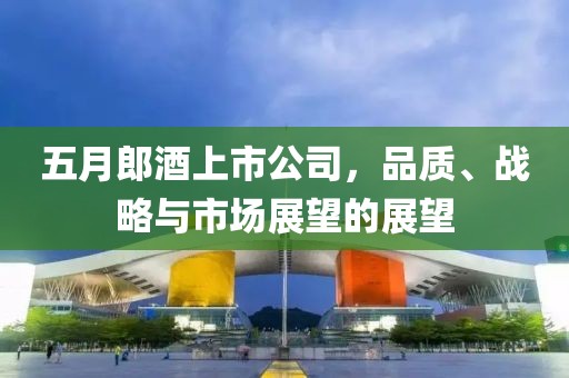 五月郎酒上市公司，品质、战略与市场展望的展望