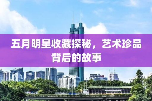 五月明星收藏探秘，艺术珍品背后的故事