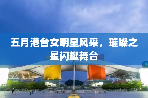 五月港台女明星风采，璀璨之星闪耀舞台