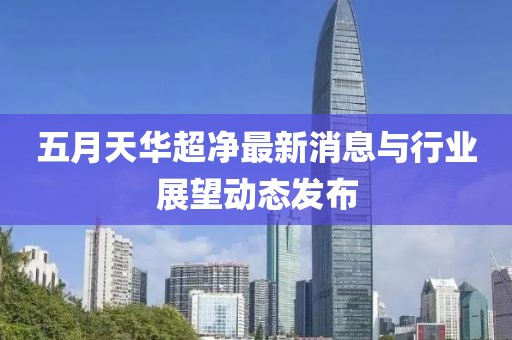 五月天华超净最新消息与行业展望动态发布