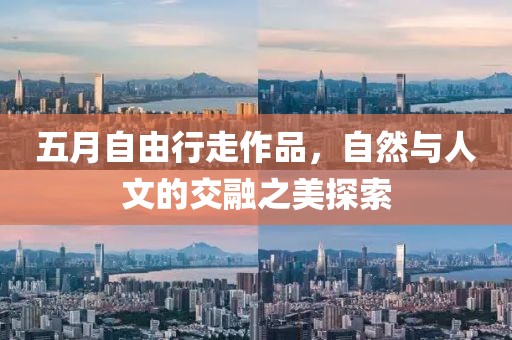 五月自由行走作品，自然与人文的交融之美探索