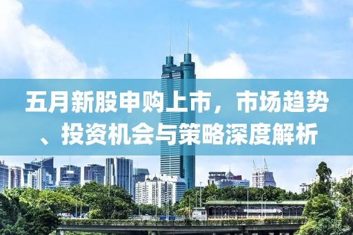 五月新股申购上市，市场趋势、投资机会与策略深度解析