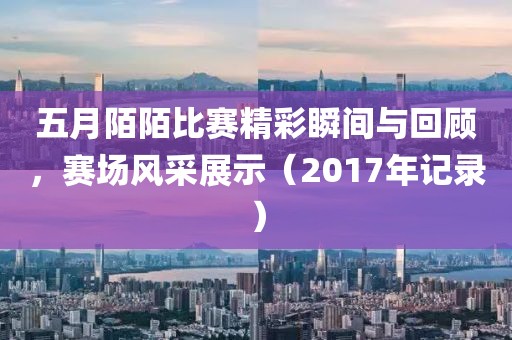 五月陌陌比赛精彩瞬间与回顾，赛场风采展示（2017年记录）