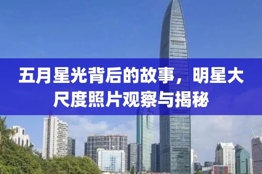 五月星光背后的故事，明星大尺度照片观察与揭秘