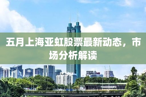 五月上海亚虹股票最新动态，市场分析解读