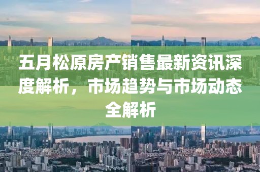 五月松原房产销售最新资讯深度解析，市场趋势与市场动态全解析