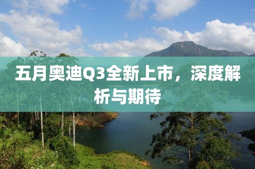 五月奥迪Q3全新上市，深度解析与期待