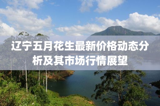 辽宁五月花生最新价格动态分析及其市场行情展望