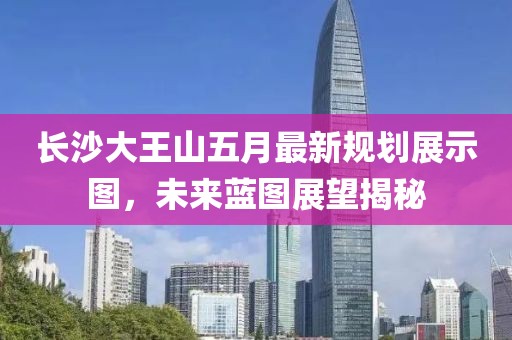 长沙大王山五月最新规划展示图，未来蓝图展望揭秘