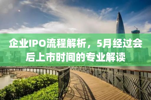 企业IPO流程解析，5月经过会后上市时间的专业解读