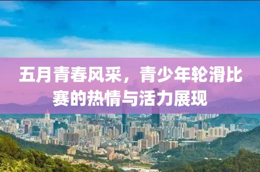 五月青春风采，青少年轮滑比赛的热情与活力展现