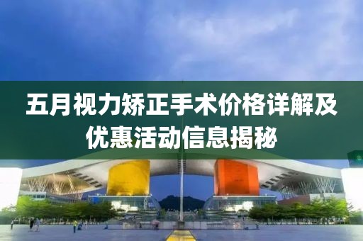五月视力矫正手术价格详解及优惠活动信息揭秘