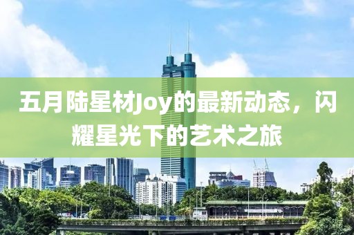 五月陆星材Joy的最新动态，闪耀星光下的艺术之旅
