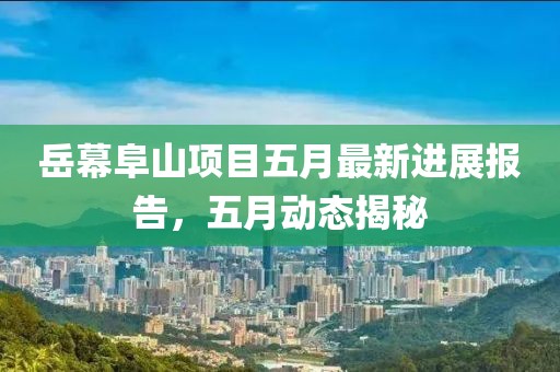 岳幕阜山项目五月最新进展报告，五月动态揭秘