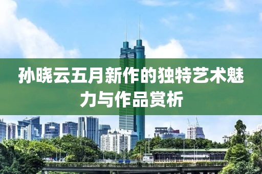 孙晓云五月新作的独特艺术魅力与作品赏析