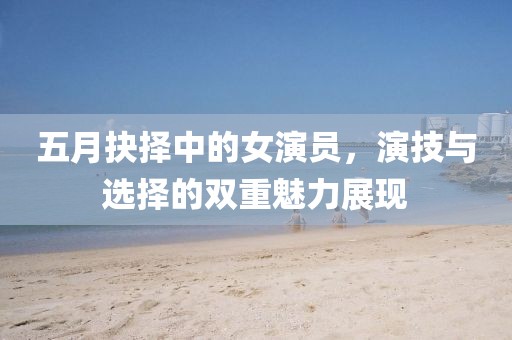五月抉择中的女演员，演技与选择的双重魅力展现